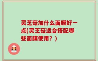 灵芝菇加什么面膜好一点(灵芝菇适合搭配哪些面膜使用？)