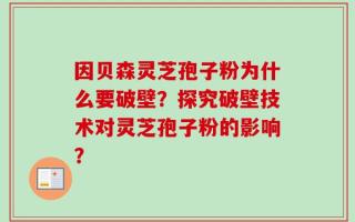 因贝森灵芝孢子粉为什么要破壁？探究破壁技术对灵芝孢子粉的影响？