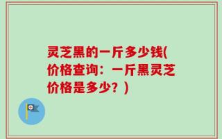 灵芝黑的一斤多少钱(价格查询：一斤黑灵芝价格是多少？)