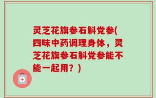 灵芝花旗参石斛党参(四味中药调理身体，灵芝花旗参石斛党参能不能一起用？)
