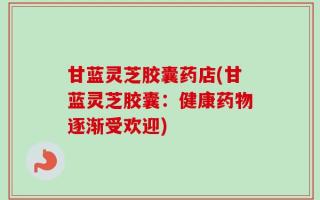 甘蓝灵芝胶囊药店(甘蓝灵芝胶囊：健康药物逐渐受欢迎)
