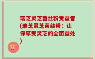 瑞芝灵芝菌丝粉受益者(瑞芝灵芝菌丝粉：让你享受灵芝的全面益处)