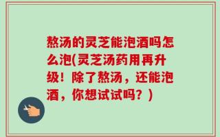 熬汤的灵芝能泡酒吗怎么泡(灵芝汤药用再升级！除了熬汤，还能泡酒，你想试试吗？)