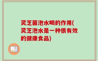 灵芝菌泡水喝的作用(灵芝泡水是一种很有效的健康食品)