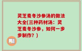 灵芝麦冬沙参汤的做法大全(三种药材汤：灵芝麦冬沙参，如何一步步制作？)