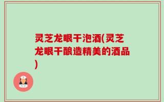 灵芝龙眼干泡酒(灵芝龙眼干酿造精美的酒品)