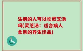 生病的人可以吃灵芝汤吗(灵芝汤：适合病人食用的养生佳品)