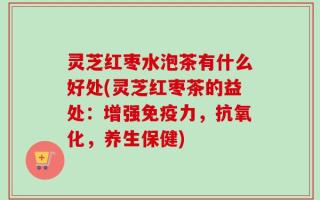 灵芝红枣水泡茶有什么好处(灵芝红枣茶的益处：增强免疫力，抗氧化，养生保健)