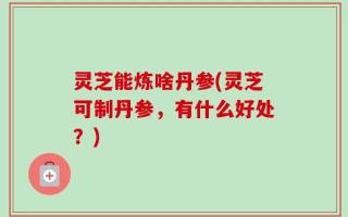 灵芝能炼啥丹参(灵芝可制丹参，有什么好处？)