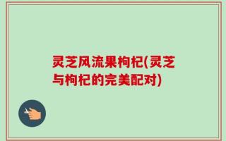 灵芝风流果枸杞(灵芝与枸杞的完美配对)