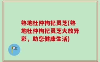 熟地杜仲枸杞灵芝(熟地杜仲枸杞灵芝大放异彩，助您健康生活)