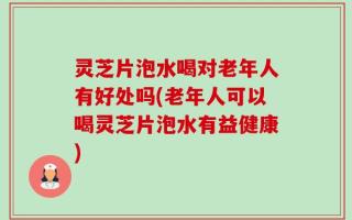 灵芝片泡水喝对老年人有好处吗(老年人可以喝灵芝片泡水有益健康)