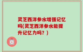 灵芝西洋参水增强记忆吗(灵芝西洋参水能提升记忆力吗？)