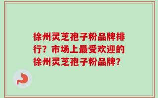 徐州灵芝孢子粉品牌排行？市场上最受欢迎的徐州灵芝孢子粉品牌？