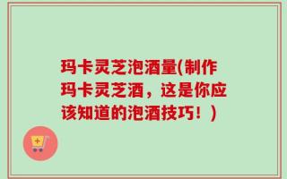 玛卡灵芝泡酒量(制作玛卡灵芝酒，这是你应该知道的泡酒技巧！)