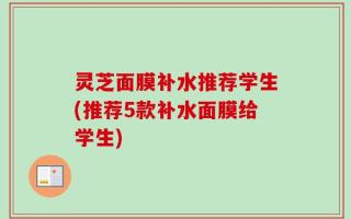 灵芝面膜补水推荐学生(推荐5款补水面膜给学生)