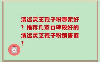 清远灵芝孢子粉哪家好？推荐几家口碑较好的清远灵芝孢子粉销售商？
