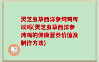 灵芝虫草西洋参炖鸡可以吗(灵芝虫草西洋参炖鸡的健康营养价值及制作方法)