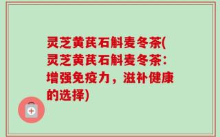 灵芝黄芪石斛麦冬茶(灵芝黄芪石斛麦冬茶：增强免疫力，滋补健康的选择)