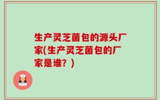 生产灵芝菌包的源头厂家(生产灵芝菌包的厂家是谁？)