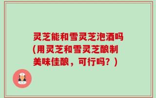 灵芝能和雪灵芝泡酒吗(用灵芝和雪灵芝酿制美味佳酿，可行吗？)