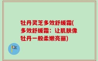 牡丹灵芝多效舒缓霜(多效舒缓霜：让肌肤像牡丹一般柔嫩亮丽)