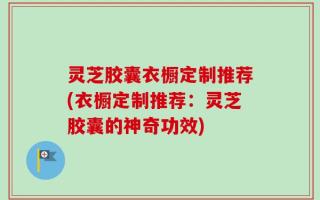 灵芝胶囊衣橱定制推荐(衣橱定制推荐：灵芝胶囊的神奇功效)