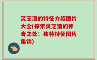 灵芝酒的特征介绍图片大全(探索灵芝酒的神奇之处：独特特征图片集锦)