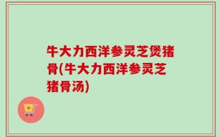 牛大力西洋参灵芝煲猪骨(牛大力西洋参灵芝猪骨汤)