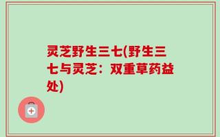 灵芝野生三七(野生三七与灵芝：双重草药益处)
