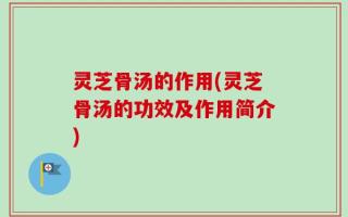 灵芝骨汤的作用(灵芝骨汤的功效及作用简介)