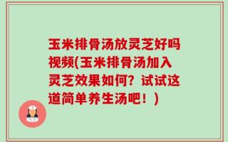 玉米排骨汤放灵芝好吗视频(玉米排骨汤加入灵芝效果如何？试试这道简单养生汤吧！)