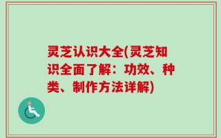 灵芝认识大全(灵芝知识全面了解：功效、种类、制作方法详解)