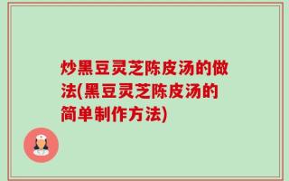 炒黑豆灵芝陈皮汤的做法(黑豆灵芝陈皮汤的简单制作方法)