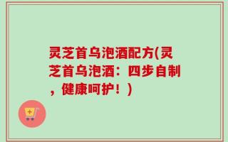 灵芝首乌泡酒配方(灵芝首乌泡酒：四步自制，健康呵护！)