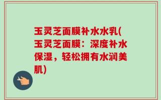 玉灵芝面膜补水水乳(玉灵芝面膜：深度补水保湿，轻松拥有水润美肌)