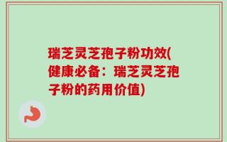 瑞芝灵芝孢子粉功效(健康必备：瑞芝灵芝孢子粉的药用价值)
