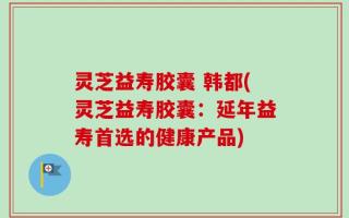 灵芝益寿胶囊 韩都(灵芝益寿胶囊：延年益寿首选的健康产品)