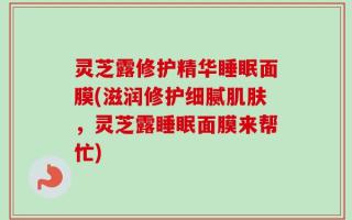 灵芝露修护精华睡眠面膜(滋润修护细腻肌肤，灵芝露睡眠面膜来帮忙)