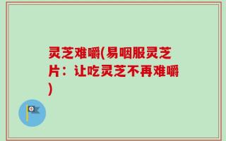灵芝难嚼(易咽服灵芝片：让吃灵芝不再难嚼)