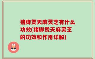 猪脚煲天麻灵芝有什么功效(猪脚煲天麻灵芝的功效和作用详解)