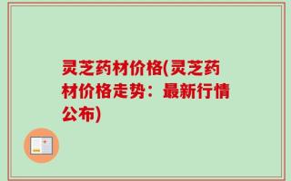 灵芝药材价格(灵芝药材价格走势：最新行情公布)