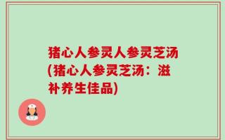 猪心人参灵人参灵芝汤(猪心人参灵芝汤：滋补养生佳品)