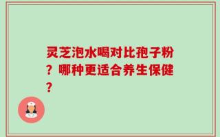 灵芝泡水喝对比孢子粉？哪种更适合养生保健？