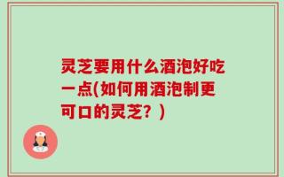 灵芝要用什么酒泡好吃一点(如何用酒泡制更可口的灵芝？)