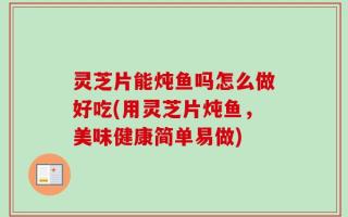 灵芝片能炖鱼吗怎么做好吃(用灵芝片炖鱼，美味健康简单易做)