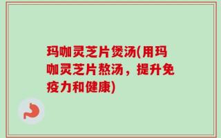 玛咖灵芝片煲汤(用玛咖灵芝片熬汤，提升免疫力和健康)