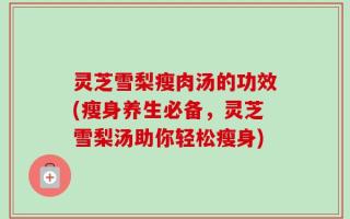 灵芝雪梨瘦肉汤的功效(瘦身养生必备，灵芝雪梨汤助你轻松瘦身)