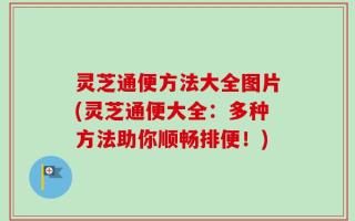 灵芝通便方法大全图片(灵芝通便大全：多种方法助你顺畅排便！)
