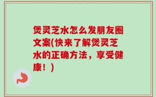 煲灵芝水怎么发朋友圈文案(快来了解煲灵芝水的正确方法，享受健康！)